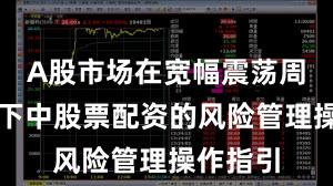 A股市场在宽幅震荡周期背景下中股票配资的风险管理操作指引