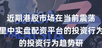 近期港股市场在当前震荡市环境里中实盘配资平台的投资行为趋势研
